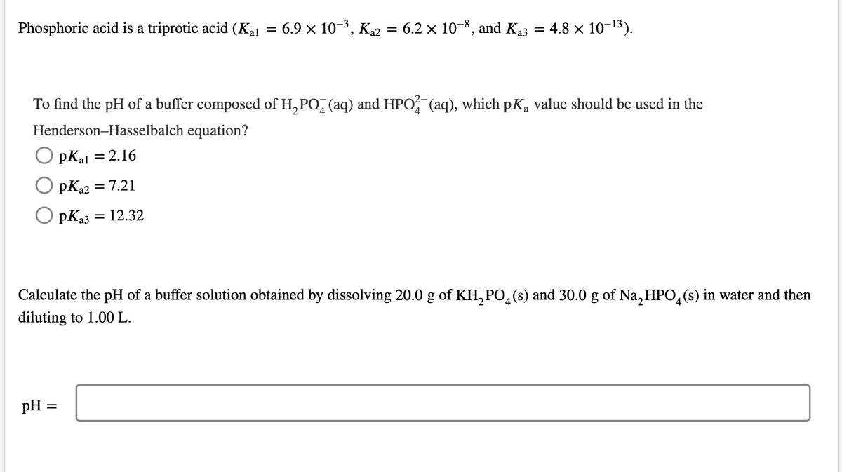 Phosphoric acid is a triprotic acid (Kal = 6.9 × 10−³, K₁2 = 6.2 × 10−8, and K₁3 = 4.8 × 10-¹3).
To find the pH of a buffer composed of H₂PO (aq) and HPO¾¯(aq), which pKą value should be used in the
a
Henderson-Hasselbalch equation?
Opkal = 2.16
O PK₁2 = 7.21
-a2
OPK₁3 = 12.32
a3
Calculate the pH of a buffer solution obtained by dissolving 20.0 g of KH₂PO4(s) and 30.0 g of Na₂HPO4(s) in water and then
diluting to 1.00 L.
pH