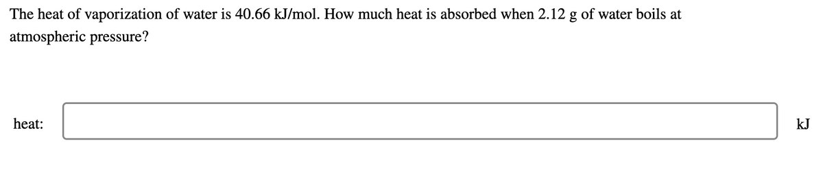 The heat of vaporization of water is 40.66 kJ/mol. How much heat is absorbed when 2.12 g of water boils at
atmospheric pressure?
heat:
kJ
