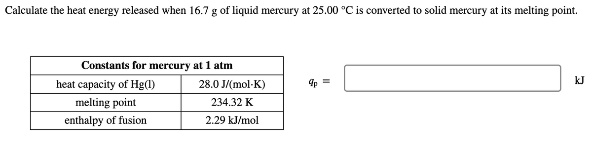 Calculate the heat energy released when 16.7 g of liquid mercury at 25.00 °C is converted to solid mercury at its melting point.
Constants for mercury at 1 atm
kJ
heat capacity of Hg(1)
28.0 J/(mol·K)
Ip =
melting point
234.32 K
enthalpy of fusion
2.29 kJ/mol
