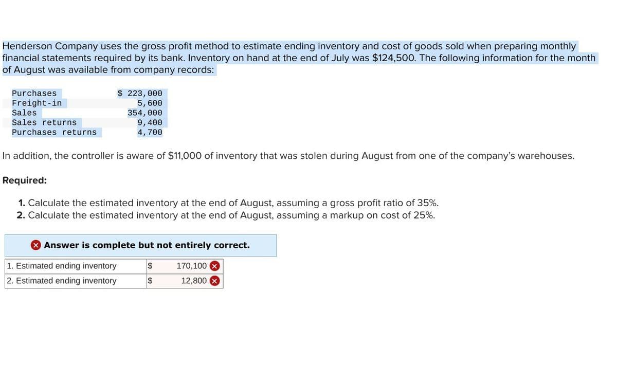 Henderson Company uses the gross profit method to estimate ending inventory and cost of goods sold when preparing monthly
financial statements required by its bank. Inventory on hand at the end of July was $124,500. The following information for the month
of August was available from company records:
Purchases
Freight-in
Sales
Sales returns
Purchases returns
$ 223,000
5,600
354,000
9,400
4,700
In addition, the controller is aware of $11,000 of inventory that was stolen during August from one of the company's warehouses.
Required:
1. Calculate the estimated inventory at the end of August, assuming a gross profit ratio of 35%.
2. Calculate the estimated inventory at the end of August, assuming a markup on cost of 25%.
Answer is complete but not entirely correct.
1. Estimated ending inventory
$
170,100 x
2. Estimated ending inventory
$
12,800 x