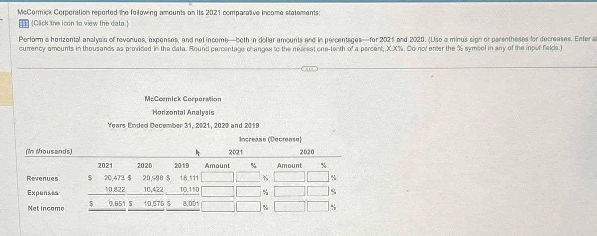 McCormick Corporation reported the following amounts on its 2021 comparative income statements:
(Click the icon to view the data.)
Perform a horizontal analysis of revenues, expenses, and net income-both in dollar amounts and in percentages-for 2021 and 2020. (Use a minus sign or parentheses for decreases. Enter al
currency amounts in thousands as provided in the data. Round percentage changes to the nearest one-tenth of a percent, X.X%. Do not enter the % symbol in any of the input fields.)
(In thousands)
Revenues
Expenses
Net income
McCormick Corporation
Horizontal Analysis
Years Ended December 31, 2021, 2020 and 2019
$
2021
2020
$ 20,473 $ 20,998 $ 18,111
10,822
10,422
10,110
10,576 $
8,001
9,651 $
2019 Amount
2021
Increase (Decrease)
10K
%
%
%
******
%
2020
Amount
%
%
%
%