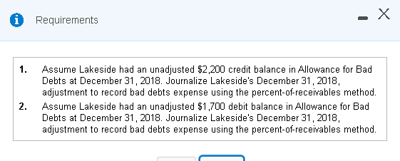 1.
2.
Requirements
-
X
Assume Lakeside had an unadjusted $2,200 credit balance in Allowance for Bad
Debts at December 31, 2018. Journalize Lakeside's December 31, 2018,
adjustment to record bad debts expense using the percent-of-receivables method.
Assume Lakeside had an unadjusted $1,700 debit balance in Allowance for Bad
Debts at December 31, 2018. Journalize Lakeside's December 31, 2018,
adjustment to record bad debts expense using the percent-of-receivables method.