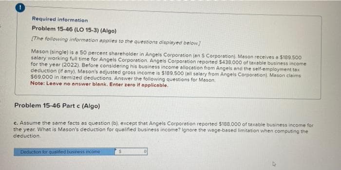 Required information
Problem 15-46 (LO 15-3) (Algo)
[The following information applies to the questions displayed below]
Mason (single) is a 50 percent shareholder in Angels Corporation (an S Corporation). Mason receives a $189.500
salary working full time for Angels Corporation. Angels Corporation reported $438,000 of taxable business income
for the year (2022). Before considering his business income allocation from Angels and the self-employment tax
deduction (if any), Mason's adjusted gross income is $189.500 (all salary from Angels Corporation). Mason claims
$69,000 in itemized deductions. Answer the following questions for Mason.
Note: Leave no answer blank. Enter zero if applicable.
Problem 15-46 Part c (Algo)
c. Assume the same facts as question (b), except that Angels Corporation reported $188,000 of taxable business income for
the year. What is Mason's deduction for qualified business income? Ignore the wage-based limitation when computing the
deduction.
Deduction for qualified business income
$
