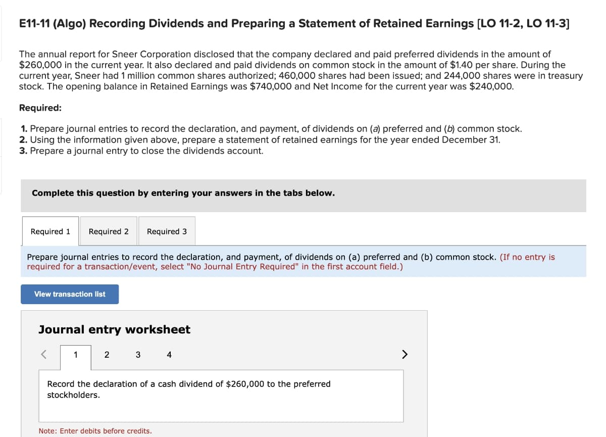 E11-11 (Algo) Recording Dividends and Preparing a Statement of Retained Earnings [LO 11-2, LO 11-3]
The annual report for Sneer Corporation disclosed that the company declared and paid preferred dividends in the amount of
$260,000 in the current year. It also declared and paid dividends on common stock in the amount of $1.40 per share. During the
current year, Sneer had 1 million common shares authorized; 460,000 shares had been issued; and 244,000 shares were in treasury
stock. The opening balance in Retained Earnings was $740,000 and Net Income for the current year was $240,000.
Required:
1. Prepare journal entries to record the declaration, and payment, of dividends on (a) preferred and (b) common stock.
2. Using the information given above, prepare a statement of retained earnings for the year ended December 31.
3. Prepare a journal entry to close the dividends account.
Complete this question by entering your answers in the tabs below.
Required 1 Required 2
Prepare journal entries to record the declaration, and payment, of dividends on (a) preferred and (b) common stock. (If no entry is
required for a transaction/event, select "No Journal Entry Required" in the first account field.)
View transaction list
Journal entry worksheet
1
Required 3
2
3
4
Record the declaration of a cash dividend of $260,000 to the preferred
stockholders.
Note: Enter debits before credits.