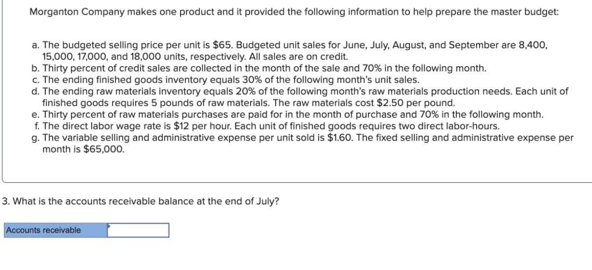 Morganton Company makes one product and it provided the following information to help prepare the master budget:
a. The budgeted selling price per unit is $65. Budgeted unit sales for June, July, August, and September are 8,400,
15,000, 17,000, and 18,000 units, respectively. All sales are on credit.
b. Thirty percent of credit sales are collected in the month of the sale and 70% in the following month.
c. The ending finished goods inventory equals 30% of the following month's unit sales.
d. The ending raw materials inventory equals 20% of the following month's raw materials production needs. Each unit of
finished goods requires 5 pounds of raw materials. The raw materials cost $2.50 per pound.
e. Thirty percent of raw materials purchases are paid for in the month of purchase and 70% in the following month.
f. The direct labor wage rate is $12 per hour. Each unit of finished goods requires two direct labor-hours.
g. The variable selling and administrative expense per unit sold is $1.60. The fixed selling and administrative expense per
month is $65,000.
3. What is the accounts receivable balance at the end of July?
Accounts receivable