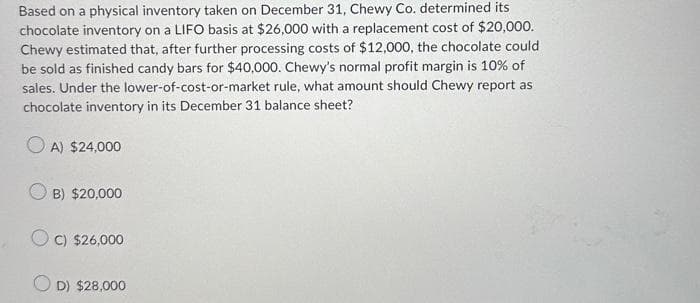 Based on a physical inventory taken on December 31, Chewy Co. determined its
chocolate inventory on a LIFO basis at $26,000 with a replacement cost of $20,000.
Chewy estimated that, after further processing costs of $12,000, the chocolate could
be sold as finished candy bars for $40,000. Chewy's normal profit margin is 10% of
sales. Under the lower-of-cost-or-market rule, what amount should Chewy report as
chocolate inventory in its December 31 balance sheet?
A) $24,000
OB) $20,000
C) $26,000
OD) $28,000