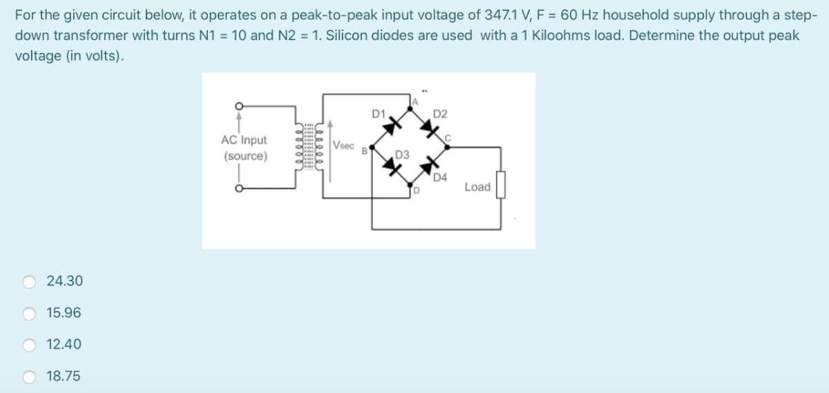 For the given circuit below, it operates on a peak-to-peak input voltage of 347.1 V, F = 60 Hz household supply through a step-
down transformer with turns N1 = 10 and N2 = 1. Silicon diodes are used with a 1 Kiloohms load. Determine the output peak
voltage (in volts).
D1
D2
AC Input
Vsec
B
(source)
D3
D4
Load
24.30
15.96
12.40
O 18.75
