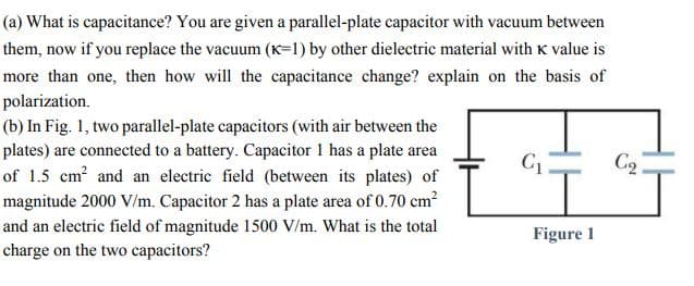 (a) What is capacitance? You are given a parallel-plate capacitor with vacuum between
them, now if you replace the vacuum (K=1) by other dielectric material with K value is
more than one, then how will the capacitance change? explain on the basis of
polarization.
(b) In Fig. 1, two parallel-plate capacitors (with air between the
plates) are connected to a battery. Capacitor 1 has a plate area
of 1.5 cm? and an electric field (between its plates) of
magnitude 2000 V/m. Capacitor 2 has a plate area of 0.70 cm?
and an electric field of magnitude 1500 V/m. What is the total
C2
Figure 1
charge on the two capacitors?
