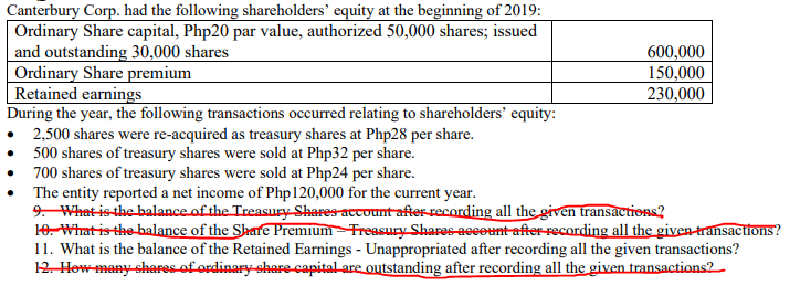 Canterbury Corp. had the following shareholders' equity at the beginning of 2019:
Ordinary Share capital, Php20 par value, authorized 50,000 shares; issued
and outstanding 30,000 shares
Ordinary Share premium
Retained earnings
During the year, the following transactions occurred relating to shareholders' equity:
600,000
150,000
230,000
2,500 shares were re-acquired as treasury shares at Php28 per share.
• 500 shares of treasury shares were sold at Php32 per share.
• 700 shares of treasury shares were sold at Php24 per share.
The entity reported a net income of Php120,000 for the current year.
9. What-is-the balance of the Treasury-Shares account after-recording all the given transactions?
10. What isthe balance of the Share Premium –Treasury Shares-aecount after-recording all the given-transactions?
11. What is the balance of the Retained Earnings - Unappropriated after recording all the given transactions?
12. How many shares of ordinary-share-capital are outstanding after recording all the given transactions2
