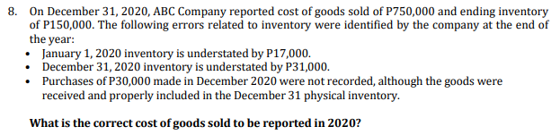 8. On December 31, 2020, ABC Company reported cost of goods sold of P750,000 and ending inventory
of P150,000. The following errors related to inventory were identified by the company at the end of
the year:
• January 1, 2020 inventory is understated by P17,000.
• December 31, 2020 inventory is understated by P31,000.
• Purchases of P30,000 made in December 2020 were not recorded, although the goods were
received and properly included in the December 31 physical inventory.
What is the correct cost of goods sold to be reported in 2020?
