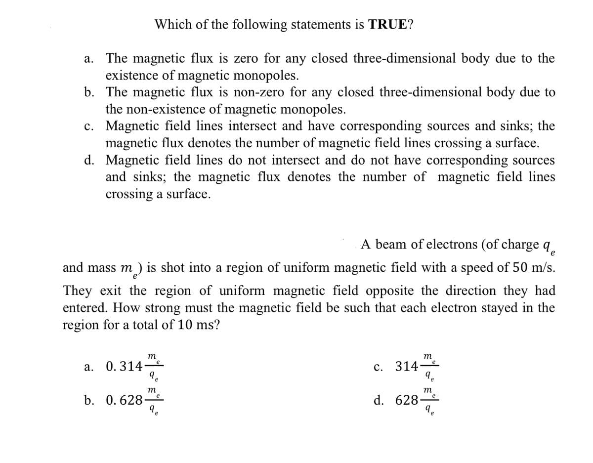 Which of the following statements is TRUE?
a. The magnetic flux is zero for any closed three-dimensional body due to the
existence of magnetic monopoles.
b. The magnetic flux is non-zero for any closed three-dimensional body due to
the non-existence of magnetic monopoles.
c. Magnetic field lines intersect and have corresponding sources and sinks; the
magnetic flux denotes the number of magnetic field lines crossing a surface.
d. Magnetic field lines do not intersect and do not have corresponding sources
and sinks; the magnetic flux denotes the number of magnetic field lines
crossing a surface.
A beam of electrons (of charge q.
and mass m ) is shot into a region of uniform magnetic field with a speed of 50 m/s.
т
They exit the region of uniform magnetic field opposite the direction they had
entered. How strong must the magnetic field be such that each electron stayed in the
region for a total of 10 ms?
m
m
a. 0.314e
314
с.
т
m
b. 0. 628-
d. 628
9.
e
