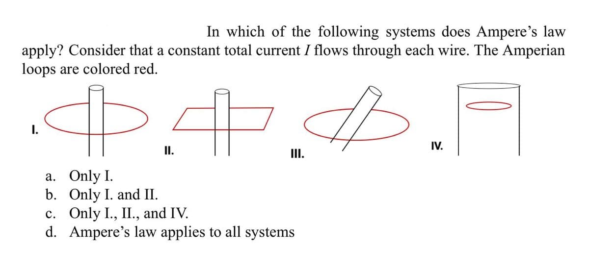 In which of the following systems does Ampere's law
apply? Consider that a constant total current I flows through each wire. The Amperian
loops are colored red.
IV.
II.
III.
a. Only I.
b. Only I. and II.
c. Only I., II., and IV.
d. Ampere's law applies to all systems

