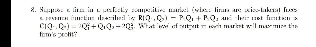 8. Suppose a firm in a perfectly competitive market (where firms are price-takers) faces
a revenue function described by R(Q1, Q2)
C(Q1, Q2) = 2Q² + Q1Q2 + 2Q3. What level of output in each market will maximize the
firm's profit?
P1Q1 + P2Q2 and their cost function is
