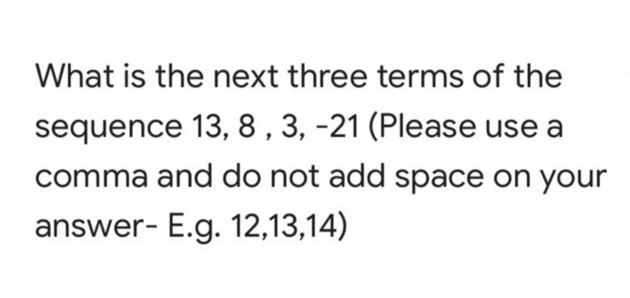 What is the next three terms of the
sequence 13, 8 , 3, -21 (Please use a
comma and do not add space on your
answer- E.g. 12,13,14)
