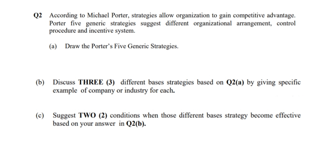 Q2 According to Michael Porter, strategies allow organization to gain competitive advantage.
Porter five generic strategies suggest different organizational arrangement, control
procedure and incentive system.
(a)
Draw the Porter's Five Generic Strategies.
(b)
Discuss THREE (3) different bases strategies based on Q2(a) by giving specific
example of company or industry for each.
(c)
Suggest TWO (2) conditions when those different bases strategy become effective
based on your answer in Q2(b).
