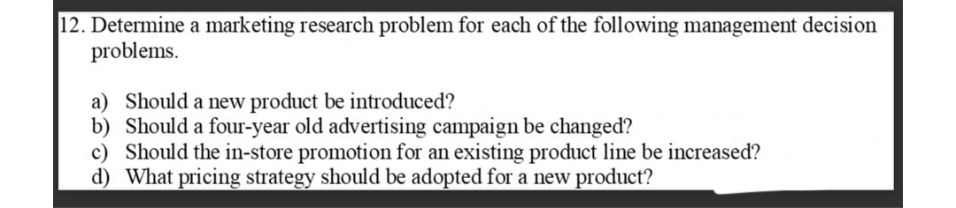 12. Determine a marketing research problem for each of the following management decision
problems.
a) Should a new product be introduced?
b) Should a four-year old advertising campaign be changed?
c) Should the in-store promotion for an existing product line be increased?
d) What pricing strategy should be adopted for a new product?
