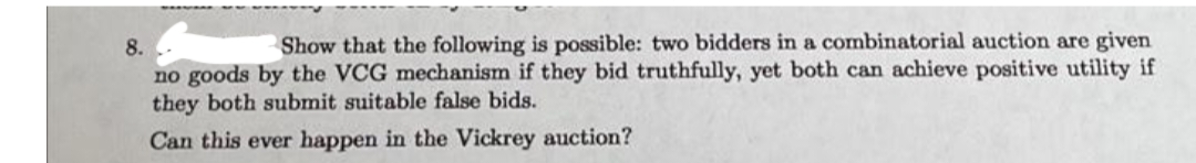 Show that the following is possible: two bidders in a combinatorial auction are given
8.
no goods by the VCG mechanism if they bid truthfully, yet both can achieve positive utility if
they both submit suitable false bids.
Can this ever happen in the Vickrey auction?
