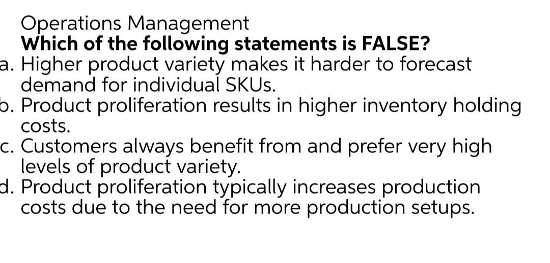 Operations Management
Which of the following statements is FALSE?
a. Higher product variety makes it harder to forecast
demand for individual SKUS.
b. Product proliferation results in higher inventory holding
costs.
c. Customers always benefit from and prefer very high
levels of product variety.
d. Product proliferation typically increases production
costs due to the need for more production setups.
