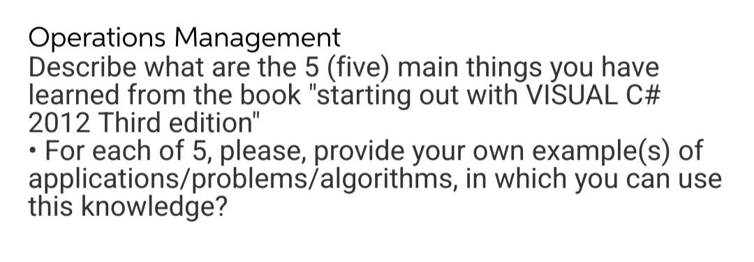 Operations Management
Describe what are the 5 (five) main things you have
learned from the book "starting out with VISSUAL C#
2012 Third edition"
• For each of 5, please, provide your own example(s) of
applications/problems/algorithms, in which you can use
this knowledge?
