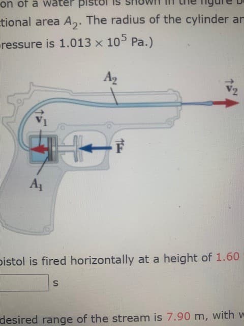 on of a water pist
tional area A,. The radius of the cylinder ar
ressure is 1.013 x 10 Pa.)
A2
12
A1
pistol is fired horizontally at a height of 1.60
desired range of the stream is 7.90 m, with w
