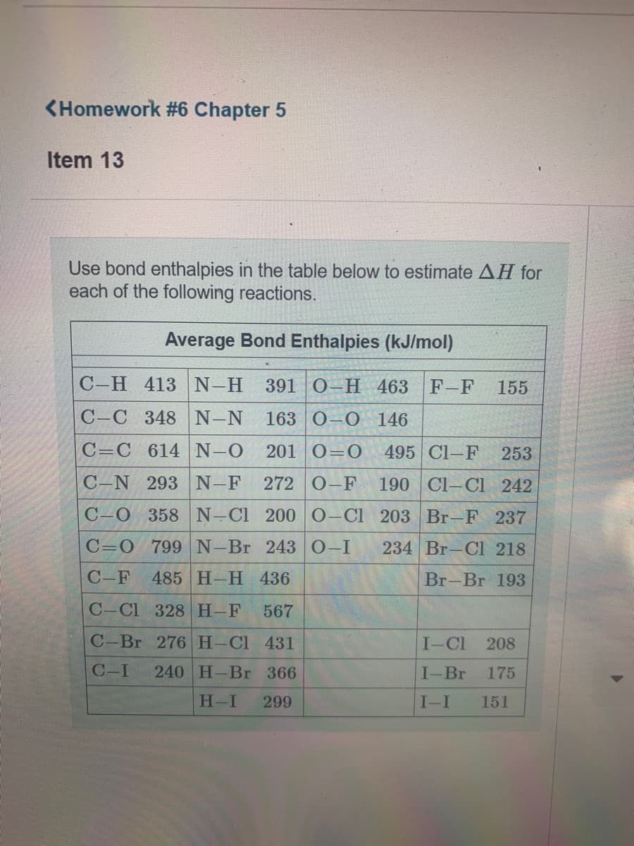 <Homework #6 Chapter 5
Item 13
Use bond enthalpies in the table below to estimate AH for
each of the following reactions.
Average Bond Enthalpies (kJ/mol)
С -Н 413
N-H
391 0-H 463
F-F
155
C-C 348 N-N
163 0-0 146
C=C 614 N-0
201 0=0
495 Cl-F
253
C-N 293 N-F
272 0-F
190 Cl-C 242
C-0 358 N-Cl 200 0-Cl 203 Br-F 237
C=0 799 N-Br 243 0-I
234 Br-Cl 218
C-F
485 H-H 436
Br-Br 193
C-Cl 328 H-F
567
C-Br 276 H-Cl 431
I-Cl
208
C-I
240 H-Br 366
I-Br
175
H-I
299
I-I
151
