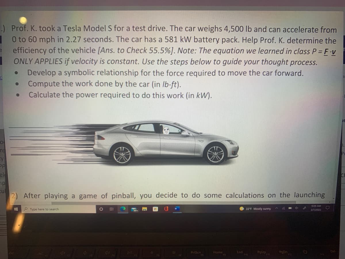 ) Prof. K. took a Tesla Model S for a test drive. The car weighs 4,500 lb and can accelerate from
| O to 60 mph in 2.27 seconds. The car has a 581 kW battery pack. Help Prof. K. determine the
efficiency of the vehicle [Ans. to Check 55.5%). Note: The equation we learned in class P= F v
ONLY APPLIES if velocity is constant. Use the steps below to guide your thought process.
Develop a symbolic relationship for the force required to move the car forward.
Compute the work done by the car (in Ib-ft).
Calculate the power required to do this work (in kW).
Ey
el
mp
cul
2) After playing a game of pinball, you decide to do some calculations on the launching
9:09 AM
P Type here to search
33°F Mostly sunny
3/7/2022
PrtScn
Tnd
Home
