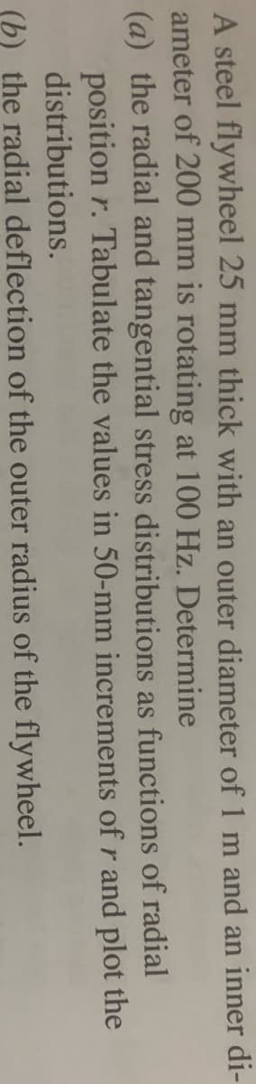 A steel flywheel 25 mm thick with an outer diameter of 1 m and an inner di-
ameter of 200 mm is rotating at 100 Hz. Determine
(a) the radial and tangential stress distributions as functions of radial
position r. Tabulate the values in 50-mm increments of r and plot the
distributions.
(b) the radial deflection of the outer radius of the flywheel.