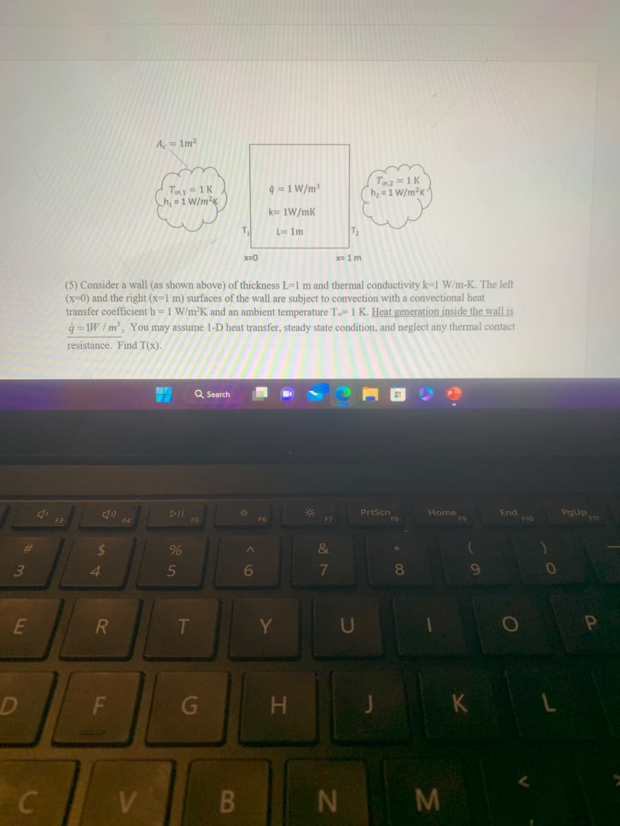 #m
3
E
D
C
F3
$
4
R
F
Ac = 1m²
V
Too,1=1 K
h₁ = 1 W/m²K
(5) Consider a wall (as shown above) of thickness L=1 m and thermal conductivity k-1 W/m-K. The left
(x=0) and the right (x=1 m) surfaces of the wall are subject to convection with a convectional heat
transfer coefficient h = 1 W/m²K and an ambient temperature T.= 1 K. Heat generation inside the wall is
q=1W/m³. You may assume 1-D heat transfer, steady state condition, and neglect any thermal contact
resistance. Find T(x).
44
%
5
Q Search
F5
T
G
T₁
B
x=0
*
A
6
q=1 W/m³
k= 1W/mK
L=1m
F6
Y
H
F7
&
7
T₂
x= 1 m
U
N
Top 2 = 1 K
h₂=1 W/m²K
PrtScn
F8
8
Home
M
F9
(
9
K
End
F10
0
L
PgUp