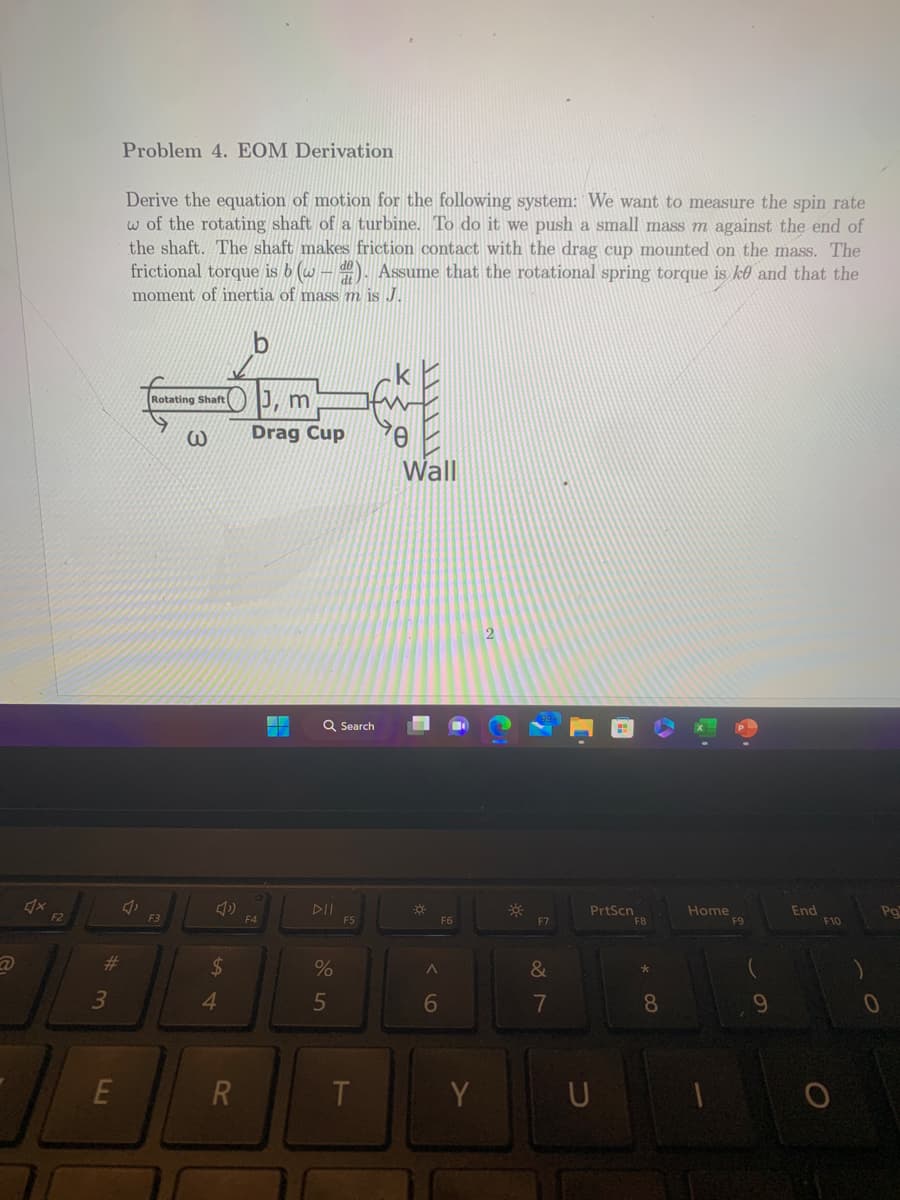 *
F2
#
3
E
Problem 4. EOM Derivation
Derive the equation of motion for the following system: We want to measure the spin rate
w of the rotating shaft of a turbine. To do it we push a small mass m against the end of
the shaft. The shaft makes friction contact with the drag cup mounted on the mass. The
frictional torque is b (w). Assume that the rotational spring torque is ke and that the
moment of inertia of mass m is J.
J
Rotating Shaft
F3
@
$
4
R
b
J, m
Drag Cup
F4
Q Search
%
5
F5
T
0
Wall
*
A
6
F6
Y
2
*
F7
&
7
PrtScn
U
F8
4
8
Home
6.
F9
9
End
F10
Po
0