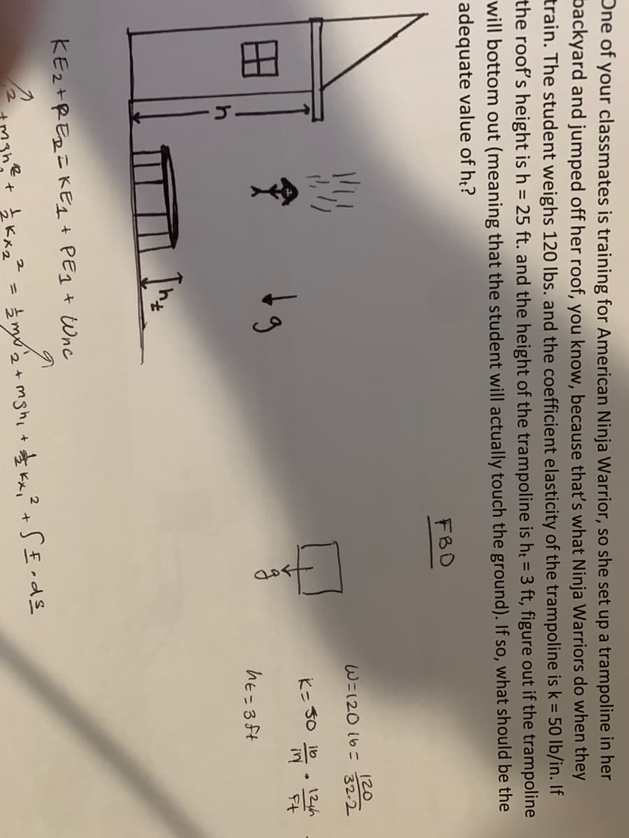 Dne of your classmates is training for American Ninja Warrior, so she set up a trampoline in her
packyard and jumped off her roof, you know, because that's what Ninja Warriors do when they
train. The student weighs 120 Ibs. and the coefficient elasticity of the trampoline is k = 50 lb/in. If
the roof's height is h = 25 ft. and the height of the trampoline is h = 3 ft, figure out if the trampoline
will bottom out (meaning that the student will actually touch the ground). If so, what should be the
adequate value of ht?
%3D
FBD
120
32-2
W=120 16=
K- 30 ib
12h
in
Ft
hE=3Ft
KEz+RER=KEL t PEg + Wnc
