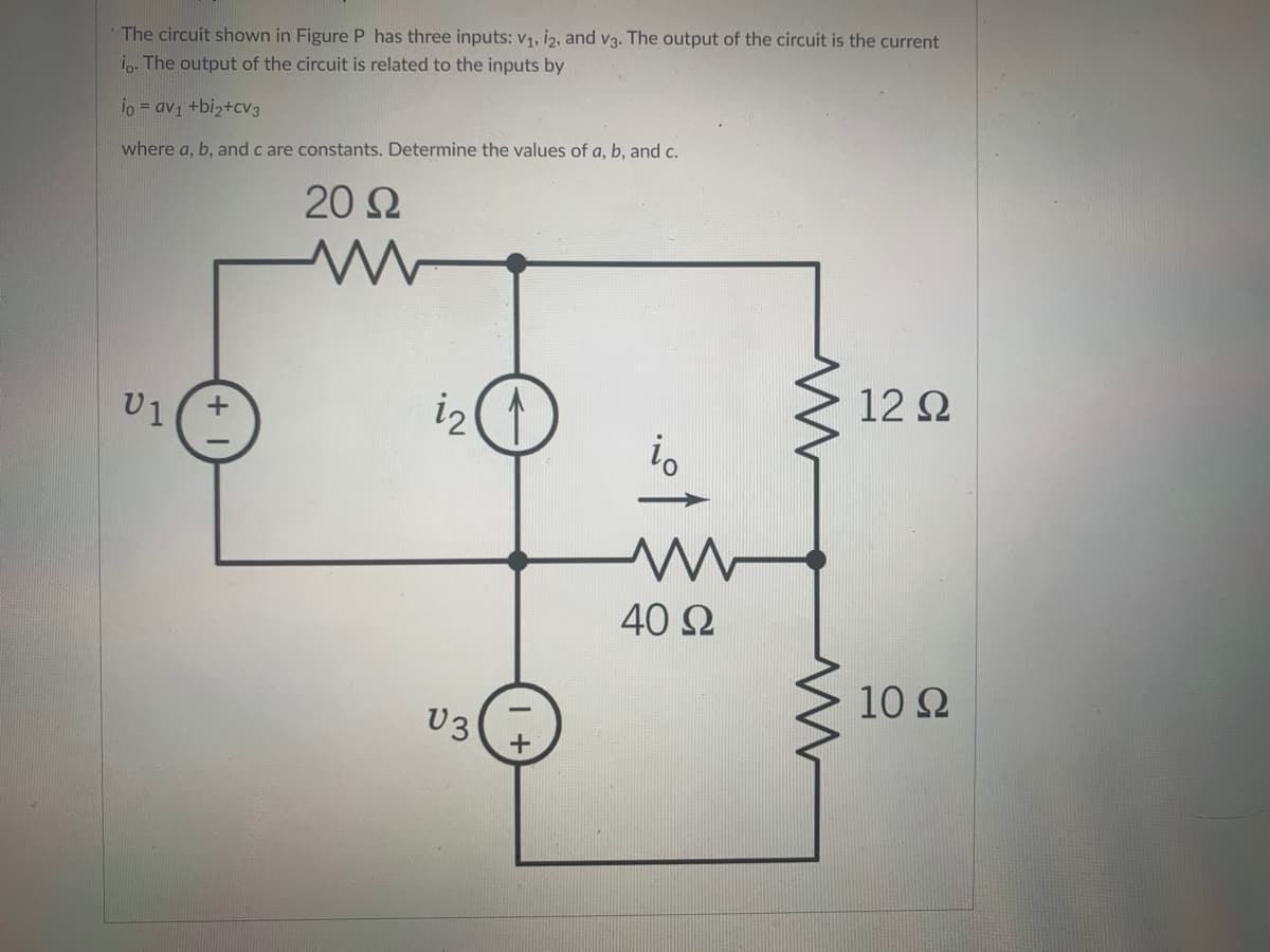 The circuit shown in Figure P has three inputs: v1, i2, and v3. The output of the circuit is the current
i.. The output of the circuit is related to the inputs by
io = av1 +biz+cv3
where a, b, and c are constants. Determine the values of a, b, and c.
20 Ω
12 2
U1
i2
40 Ω
10 Ω
U3
