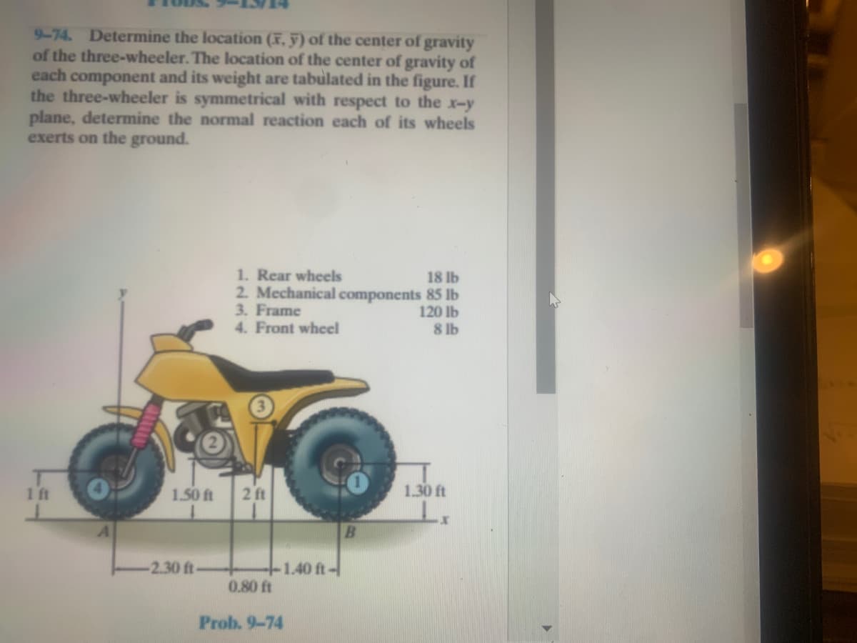 9-74. Determine the location (F, y) of the center of gravity
of the three-wheeler. The location of the center of gravity of
each component and its weight are tabulated in the figure. If
the three-wheeler is symmetrical with respect to the x-y
plane, determine the normal reaction each of its wheels
exerts on the ground.
1. Rear wheels
2. Mechanical components 85 lb
3. Frame
4. Front wheel
18 lb
120 lb
8 lb
1 ft
1.50 ft
2 ft
1.30 ft
-2.30 ft-
+1.40 ft-
0.80 ft
Prob. 9-74
