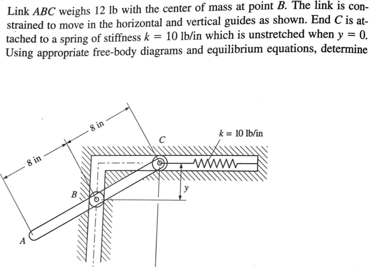 Link ABC weighs 12 lb with the center of mass at point B. The link is con-
strained to move in the horizontal and vertical guides as shown. End C is at-
tached to a spring of stiffness k 10 lb/in which is unstretched when y = 0.
Using appropriate free-body diagrams and equilibrium equations, determine
=
ए
8 in
B
8 in
k = 10 lb/in
www