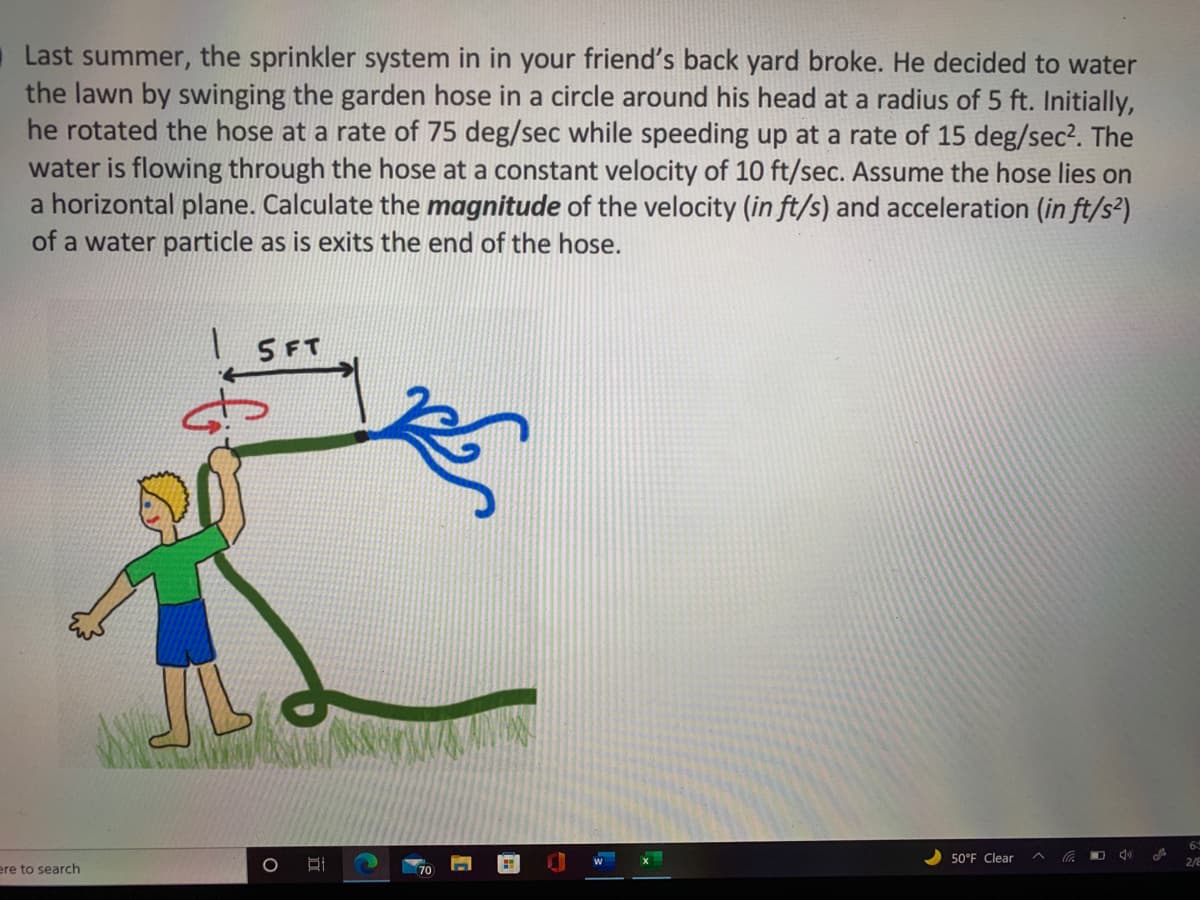 Last summer, the sprinkler system in in your friend's back yard broke. He decided to water
the lawn by swinging the garden hose in a circle around his head at a radius of 5 ft. Initially,
he rotated the hose at a rate of 75 deg/sec while speeding up at a rate of 15 deg/sec?. The
water is flowing through the hose at a constant velocity of 10 ft/sec. Assume the hose lies on
a horizontal plane. Calculate the magnitude of the velocity (in ft/s) and acceleration (in ft/s²)
of a water particle as is exits the end of the hose.
SFT
50°F Clear
6
2/8
ere to search
70
