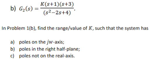 b) G₂ (s)
=
K(s+1)(s+3)
(s²-2s+4)
In Problem 1(b), find the range/value of K, such that the system has
a) poles on the jw-axis;
b) poles in the right half-plane;
c) poles not on the real-axis.