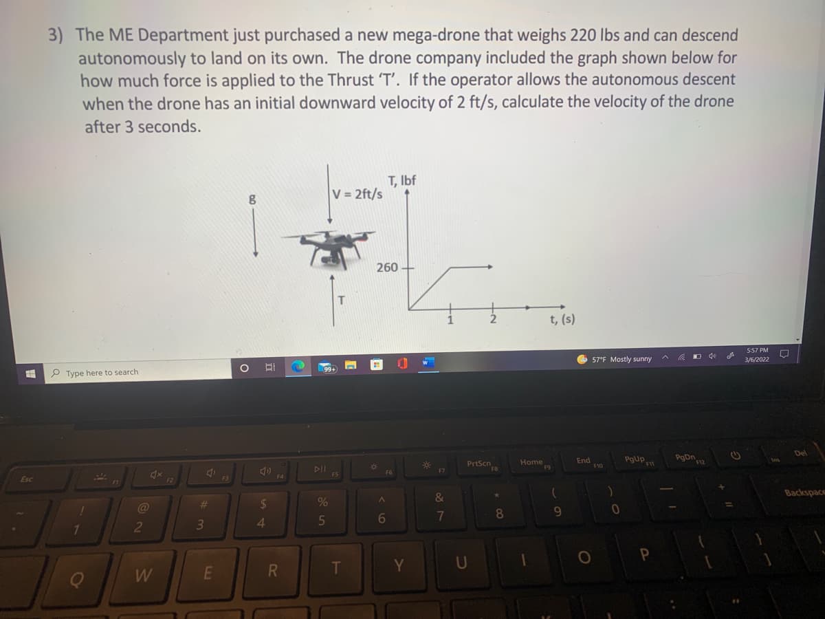 3) The ME Department just purchased a new mega-drone that weighs 220 lbs and can descend
autonomously to land on its own. The drone company included the graph shown below for
how much force is applied to the Thrust 'T'. If the operator allows the autonomous descent
when the drone has an initial downward velocity of 2 ft/s, calculate the velocity of the drone
after 3 seconds.
T, Ibf
V = 2ft/s
260
t, (s)
5:57 PM
O 57°F Mostly sunny
3/6/2022
99+
P Type here to search
Del
PrtScn
FB
Home
F9
End
F10
PgUp
PgDn
F12
F11
F6
F7
F5
F4
Esc
F2
F3
F1
Backspace
&
@
%23
2$
%
8
4.
Y
U
Q
W
