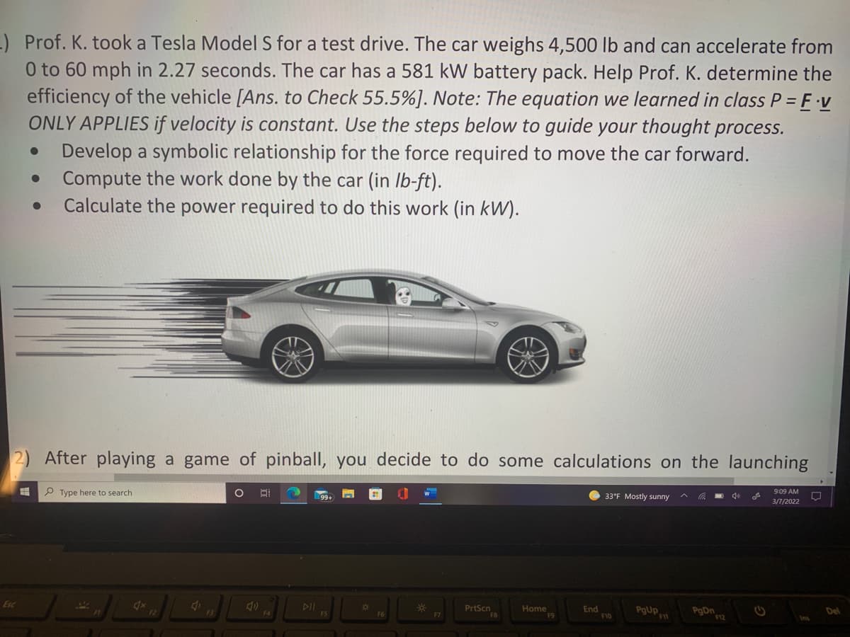 -) Prof. K. took a Tesla Model S for a test drive. The car weighs 4,500 lb and can accelerate from
0 to 60 mph in 2.27 seconds. The car has a 581 kW battery pack. Help Prof. K. determine the
efficiency of the vehicle [Ans. to Check 55.5%]. Note: The equation we learned in class P = F v
ONLY APPLIES if velocity is constant. Use the steps below to guide your thought process.
Develop a symbolic relationship for the force required to move the car forward.
Compute the work done by the car (in Ib-ft).
Calculate the power required to do this work (in kW).
2) After playing a game of pinball, you decide to do some calculations on the launching
P Type here to search
9:09 AM
33°F Mostly sunny
3/7/2022
Esc
DII
PrtScn
FB
Home
F9
End
F10
PgUp
PgDn
Del
F4
F12
