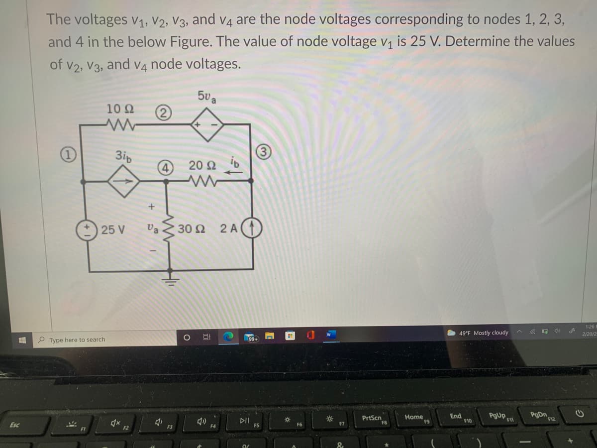 The voltages v1, V2, V3, and v4 are the node voltages corresponding to nodes 1, 2, 3,
and 4 in the below Figure. The value of node voltage v, is 25 V. Determine the values
of v2, V3, and v4 node voltages.
5va
10 2
+
3ip
20 Q b
25 V
Va 30 2
2 A
1:26 F
49°F Mostly cloudy
2/20/2
P Type here to search
Home
F9
End
F10
PgUp.
PgDn
DII
PrtScn
F8
F12
Esc
F4
F7
F1
F2
F3
&
