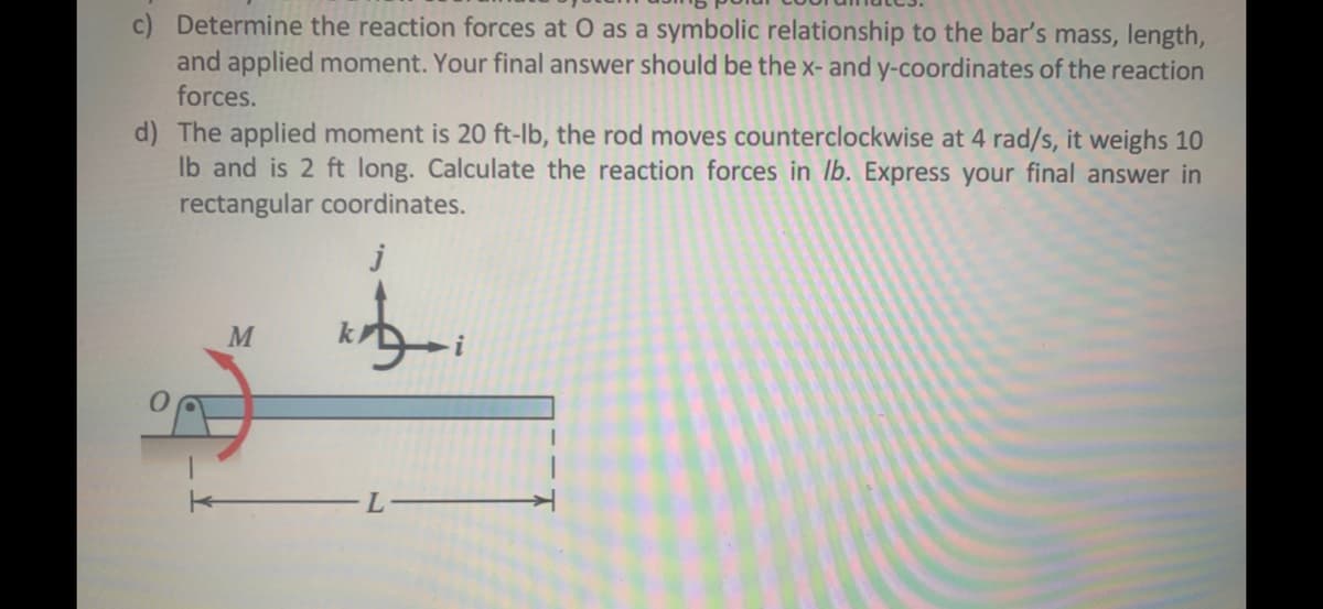c) Determine the reaction forces at O as a symbolic relationship to the bar's mass, length,
and applied moment. Your final answer should be the x- and y-coordinates of the reaction
forces.
d) The applied moment is 20 ft-lb, the rod moves counterclockwise at 4 rad/s, it weighs 10
Ib and is 2 ft long. Calculate the reaction forces in lb. Express your final answer in
rectangular coordinates.
j

