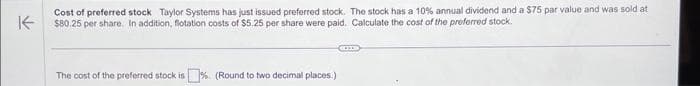 ↑
Cost of preferred stock Taylor Systems has just issued preferred stock. The stock has a 10% annual dividend and a $75 par value and was sold at
$80.25 per share. In addition, flotation costs of $5.25 per share were paid. Calculate the cost of the preferred stock.
The cost of the preferred stock is% (Round to two decimal places.)