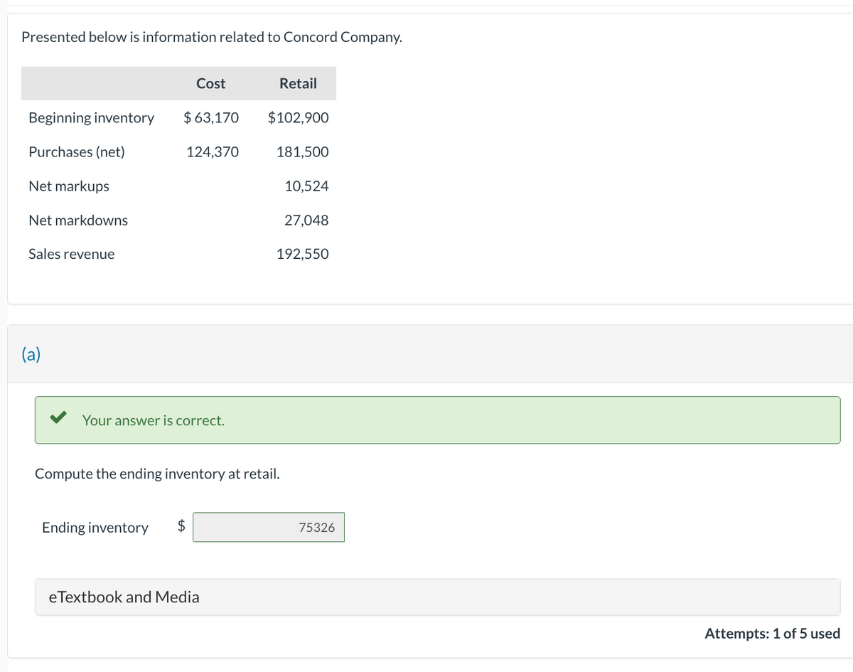 Presented below is information related to Concord Company.
Beginning inventory $63,170
Purchases (net)
124,370
Net markups
Net markdowns
Sales revenue
(a)
Cost
Your answer is correct.
Ending inventory
eTextbook and Media
Retail
$102,900
Compute the ending inventory at retail.
181,500
10,524
27,048
192,550
75326
Attempts: 1 of 5 used