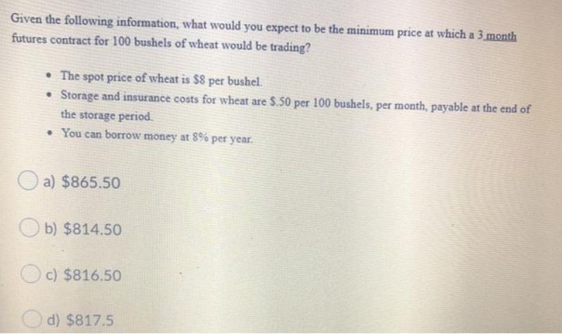 Given the following information, what would you expect to be the minimum price at which a 3 month
futures contract for 100 bushels of wheat would be trading?
The spot price of wheat is $8 per bushel.
Storage and insurance costs for wheat are $.50 per 100 bushels, per month, payable at the end of
the storage period.
• You can borrow money at 8% per year.
a) $865.50
b) $814.50
c) $816.50
d) $817.5