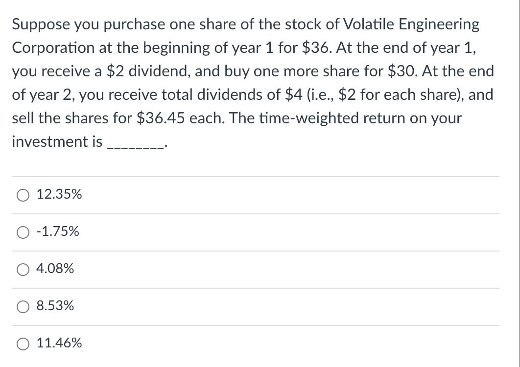Suppose you purchase one share of the stock of Volatile Engineering
Corporation at the beginning of year 1 for $36. At the end of year 1,
you receive a $2 dividend, and buy one more share for $30. At the end
of year 2, you receive total dividends of $4 (i.e., $2 for each share), and
sell the shares for $36.45 each. The time-weighted return on your
investment is
12.35%
-1.75%
4.08%
8.53%
O 11.46%