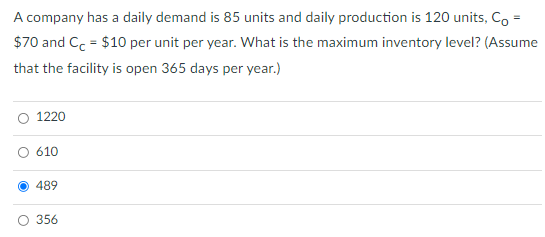 A company has a daily demand is 85 units and daily production is 120 units, Co =
$70 and Cc = $10 per unit per year. What is the maximum inventory level? (Assume
that the facility is open 365 days per year.)
1220
610
489
356