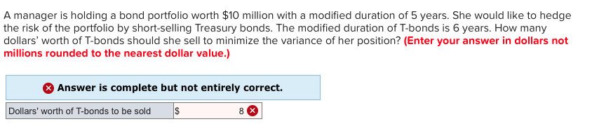 A manager is holding a bond portfolio worth $10 million with a modified duration of 5 years. She would like to hedge
the risk of the portfolio by short-selling Treasury bonds. The modified duration of T-bonds is 6 years. How many
dollars' worth of T-bonds should she sell to minimize the variance of her position? (Enter your answer in dollars not
millions rounded to the nearest dollar value.)
Answer is complete but not entirely correct.
$
Dollars' worth of T-bonds to be sold
8 X
