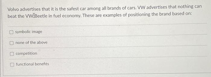 Volvo advertises that it is the safest car among all brands of cars. VW advertises that nothing can
beat the VW Beetle in fuel economy. These are examples of positioning the brand based on:
symbolic image
none of the above
competition
functional benefits