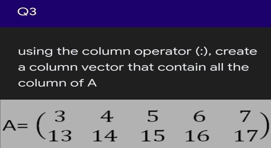 Q3
using the column operator (:), create
a column vector that contain all the
column of A
3
A=
4
5
6.
7
13
14
15
16
17
