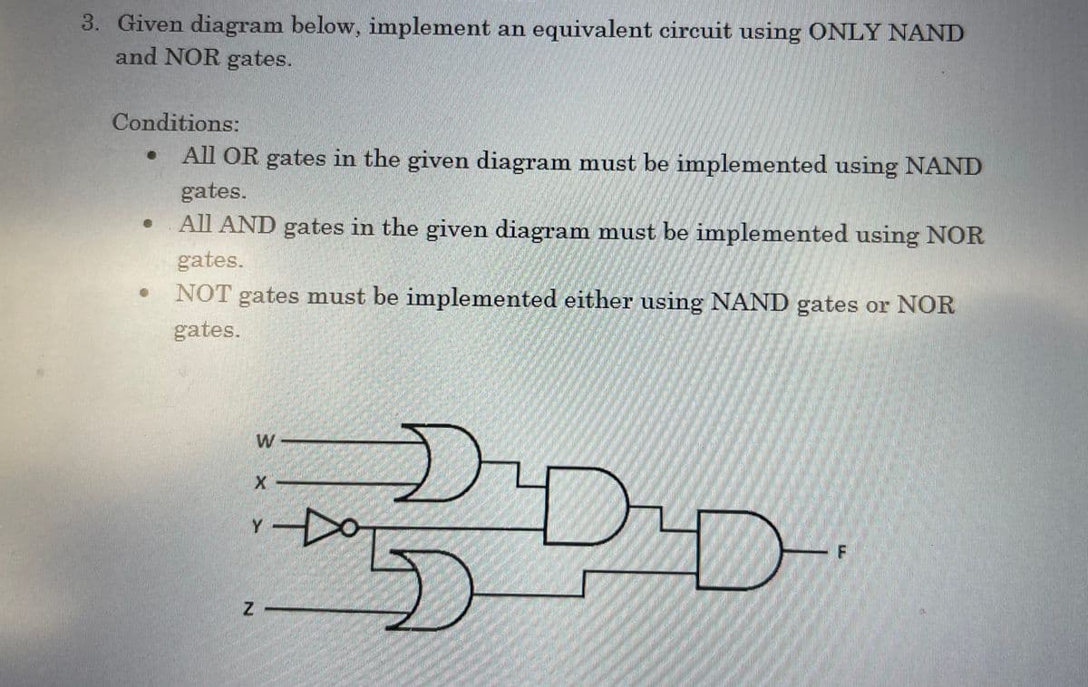 3. Given diagram below, implement an equivalent circuit using ONLY NAND
and NOR gates.
Conditions:
All OR gates in the given diagram must be implemented using NAND
gates.
All AND gates in the given diagram must be implemented using NOR
gates.
NOT gates must be implemented either using NAND gates or NOR
gates.
●
20-
DADAD
{{
X
Z
Y
14
F
