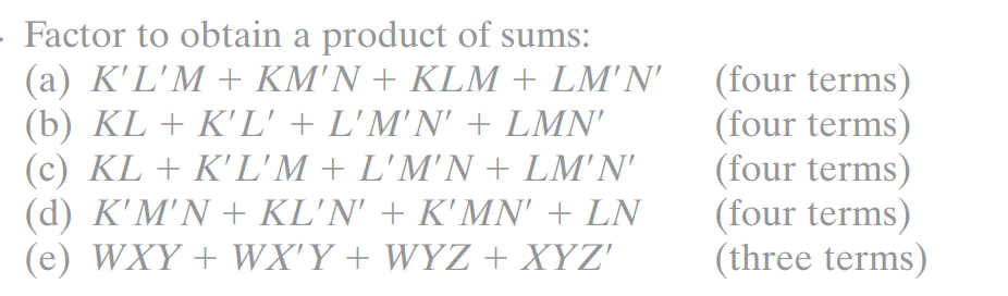 - Factor to obtain a product of sums:
(a) K'L'M + KM'N + KLM + LM'N'
(b) KL + K'L' + L'M'N' + LMN'
(c) KL + K'L'M + L'M'N + LM'N'
(d) K'M'N + KL'N' + K'MN' + LN
(e) WXY + WX'Y + WYZ + XYZ'
(four terms)
(four terms)
(four terms)
(four terms)
(three terms)