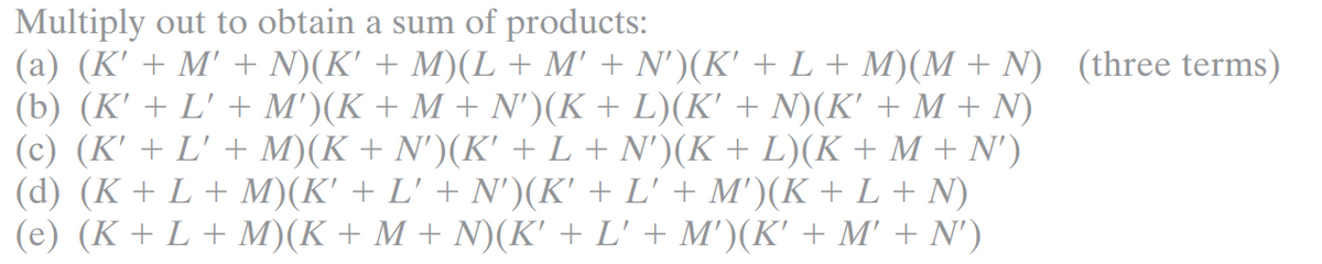 Multiply out to obtain a sum of products:
(a) (K' + M' + N)(K' + M)(L + M' + N')(K' + L + M)(M + N) (three terms)
(b) (K' + L' + M')(K + M + N')(K + L)(K' + N)(K' + M + N)
(c) (K' + L' + M)(K + N')(K' + L + N')(K + L)(K + M + N')
(d) (K + L + M)(K' + L' + N')(K' + L' + M')(K + L + N)
(e) (K + L + M)(K + M + N)(K' + L' + M')(K' + M' + N')